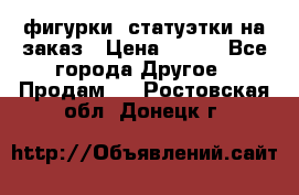 фигурки .статуэтки.на заказ › Цена ­ 250 - Все города Другое » Продам   . Ростовская обл.,Донецк г.